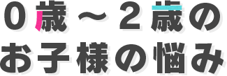 0歳～2歳のお子様の悩み