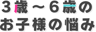 3歳～6歳のお子様の悩み
